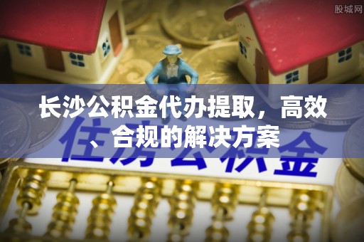 乐安长沙公积金代办提取，高效、合规的解决方案