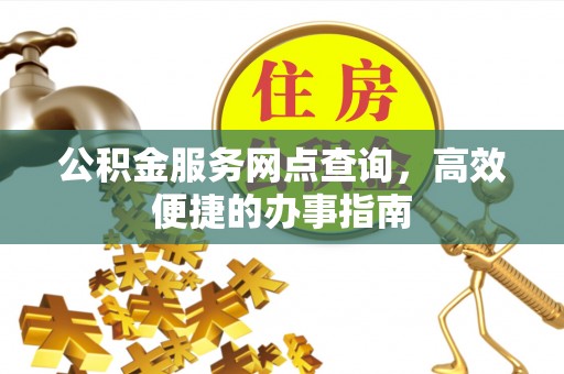 乐安公积金服务网点查询，高效便捷的办事指南