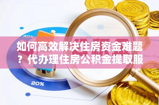 乐安如何高效解决住房资金难题？代办理住房公积金提取服务助您轻松应对