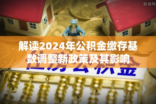乐安解读2024年公积金缴存基数调整新政策及其影响