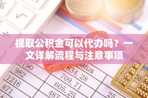 乐安提取公积金可以代办吗？一文详解流程与注意事项