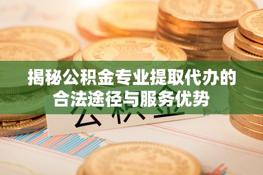 乐安揭秘公积金专业提取代办的合法途径与服务优势