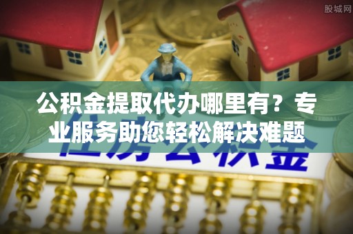 乐安公积金提取代办哪里有？专业服务助您轻松解决难题