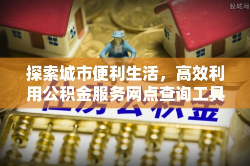 乐安探索城市便利生活，高效利用公积金服务网点查询工具