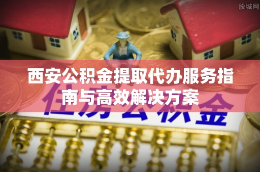 乐安西安公积金提取代办服务指南与高效解决方案
