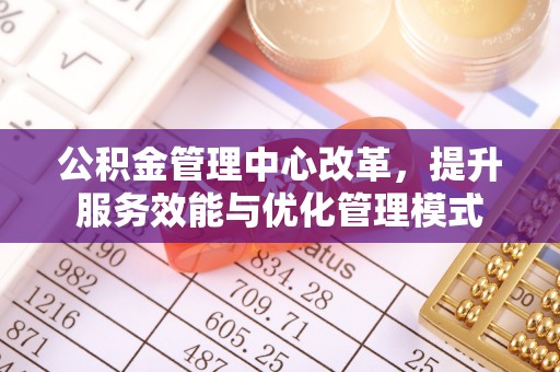 乐安公积金管理中心改革，提升服务效能与优化管理模式