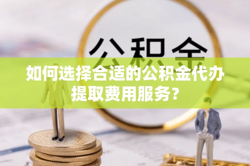 乐安如何选择合适的公积金代办提取费用服务？