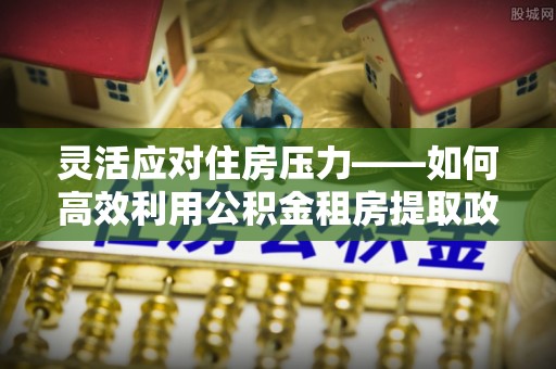 乐安灵活应对住房压力——如何高效利用公积金租房提取政策