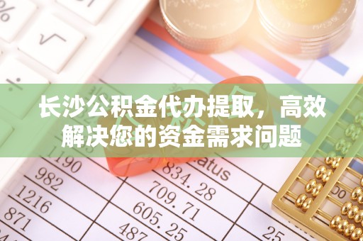 乐安长沙公积金代办提取，高效解决您的资金需求问题