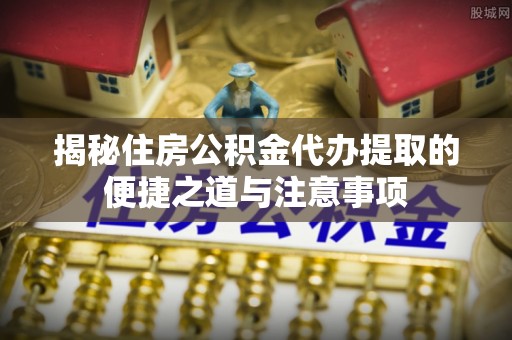 乐安揭秘住房公积金代办提取的便捷之道与注意事项