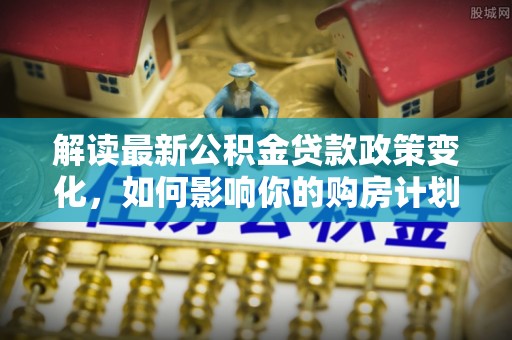 乐安解读最新公积金贷款政策变化，如何影响你的购房计划？