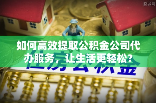 乐安如何高效提取公积金公司代办服务，让生活更轻松？