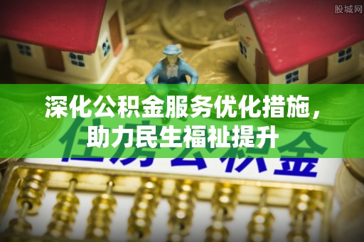 乐安深化公积金服务优化措施，助力民生福祉提升