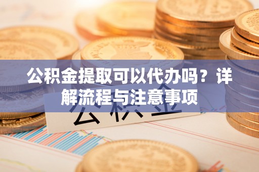 乐安公积金提取可以代办吗？详解流程与注意事项