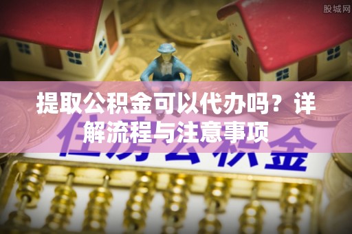 乐安提取公积金可以代办吗？详解流程与注意事项