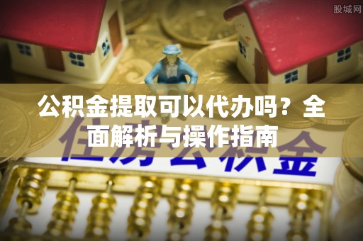 乐安公积金提取可以代办吗？全面解析与操作指南