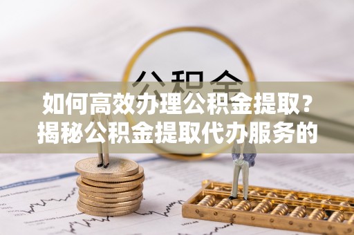乐安如何高效办理公积金提取？揭秘公积金提取代办服务的优势与注意事项