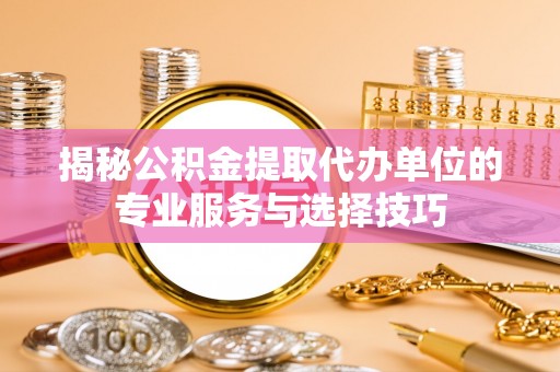 乐安揭秘公积金提取代办单位的专业服务与选择技巧