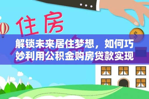 乐安解锁未来居住梦想，如何巧妙利用公积金购房贷款实现房产投资