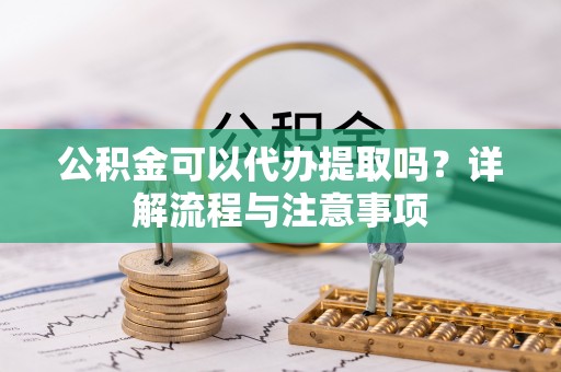 乐安公积金可以代办提取吗？详解流程与注意事项