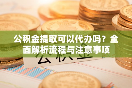 乐安公积金提取可以代办吗？全面解析流程与注意事项