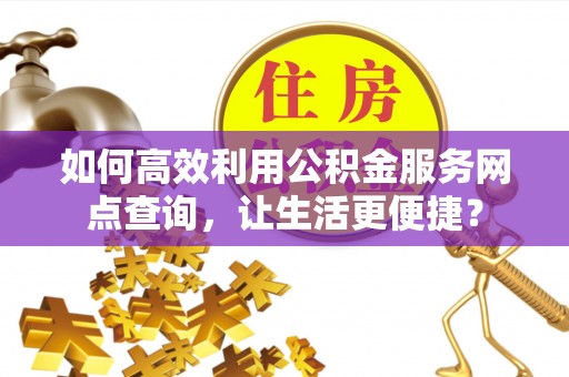 乐安如何高效利用公积金服务网点查询，让生活更便捷？