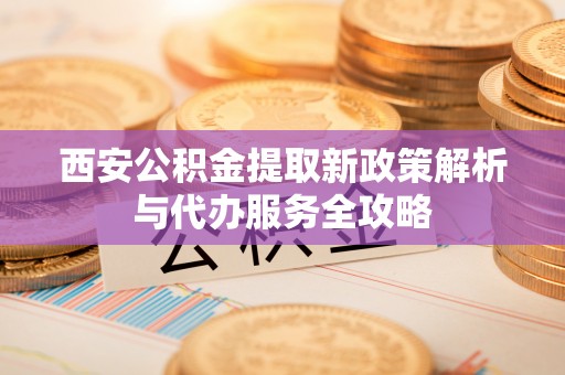 乐安西安公积金提取新政策解析与代办服务全攻略
