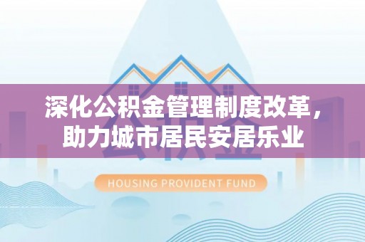 乐安深化公积金管理制度改革，助力城市居民安居乐业