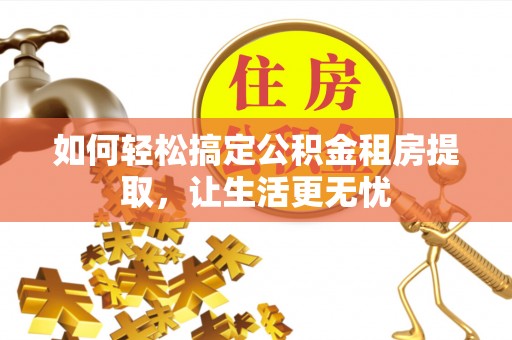 乐安如何轻松搞定公积金租房提取，让生活更无忧