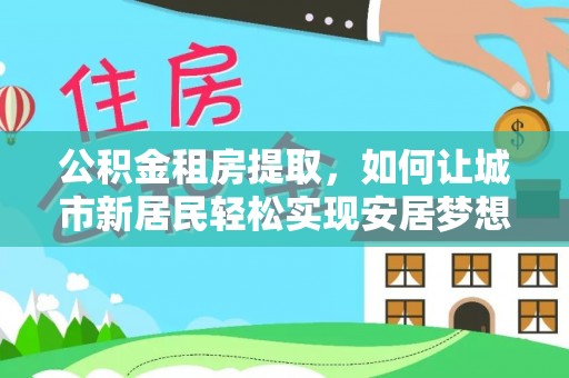 乐安公积金租房提取，如何让城市新居民轻松实现安居梦想