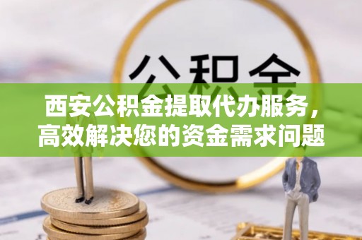 乐安西安公积金提取代办服务，高效解决您的资金需求问题