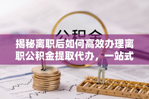 乐安揭秘离职后如何高效办理离职公积金提取代办，一站式服务全解析