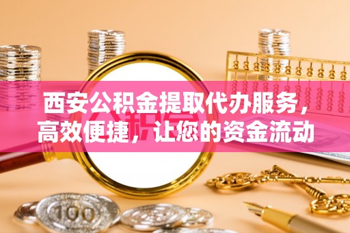 乐安西安公积金提取代办服务，高效便捷，让您的资金流动更灵活