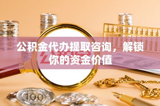 乐安公积金代办提取咨询，解锁你的资金价值