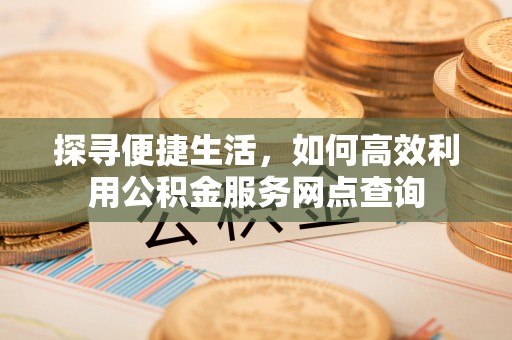 乐安探寻便捷生活，如何高效利用公积金服务网点查询
