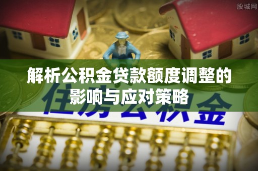 乐安解析公积金贷款额度调整的影响与应对策略