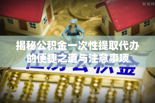 乐安揭秘公积金一次性提取代办的便捷之道与注意事项