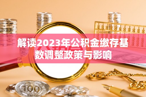 乐安解读2023年公积金缴存基数调整政策与影响