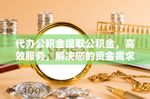 乐安代办公积金提取公积金，高效服务，解决您的资金需求
