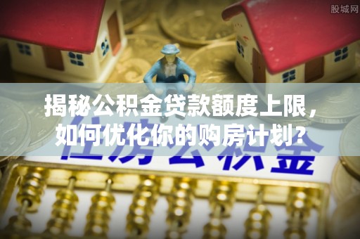 乐安揭秘公积金贷款额度上限，如何优化你的购房计划？