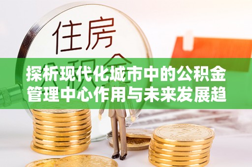 乐安探析现代化城市中的公积金管理中心作用与未来发展趋势