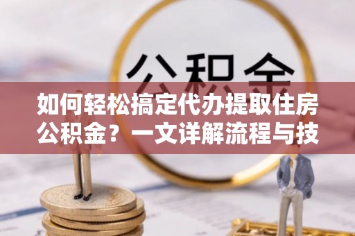 乐安如何轻松搞定代办提取住房公积金？一文详解流程与技巧
