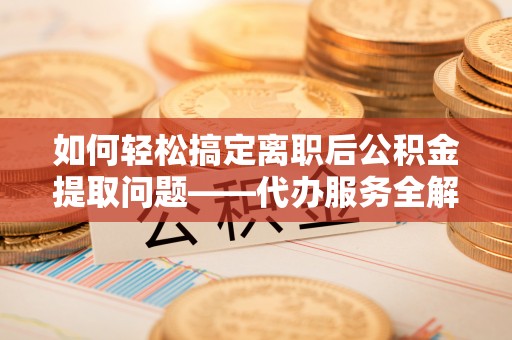 乐安如何轻松搞定离职后公积金提取问题——代办服务全解析