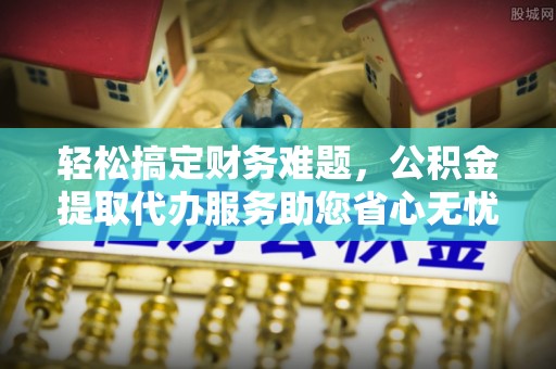 乐安轻松搞定财务难题，公积金提取代办服务助您省心无忧