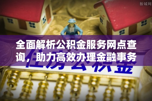乐安全面解析公积金服务网点查询，助力高效办理金融事务