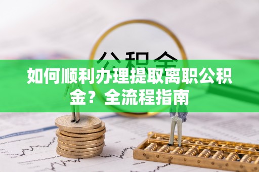 乐安如何顺利办理提取离职公积金？全流程指南