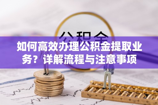 乐安如何高效办理公积金提取业务？详解流程与注意事项