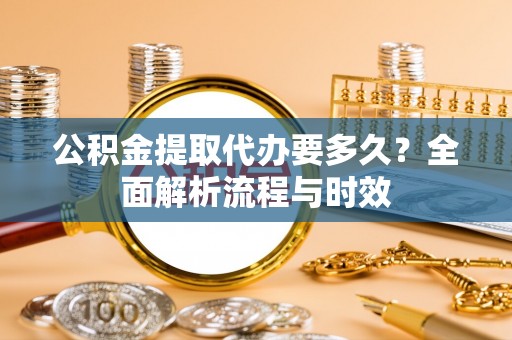 乐安公积金提取代办要多久？全面解析流程与时效