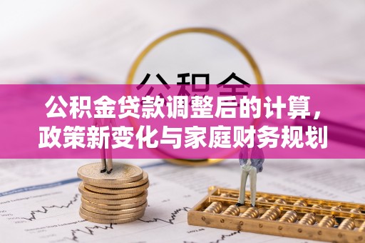 乐安公积金贷款调整后的计算，政策新变化与家庭财务规划