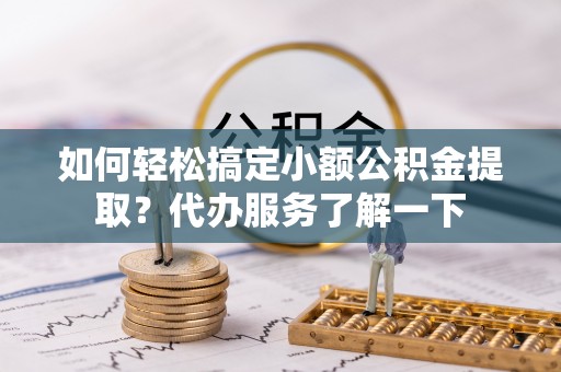 乐安如何轻松搞定小额公积金提取？代办服务了解一下